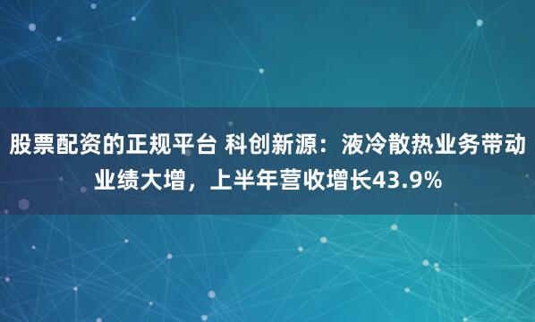 股票配资的正规平台 科创新源：液冷散热业务带动业绩大增，上半年营收增长43.9%