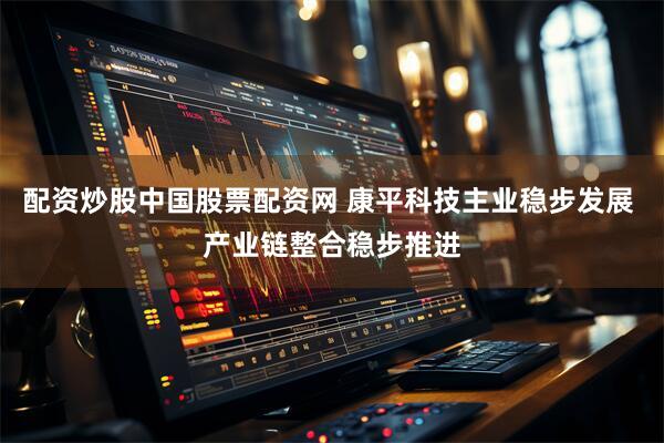 配资炒股中国股票配资网 康平科技主业稳步发展 产业链整合稳步推进