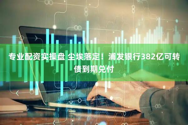 专业配资实操盘 尘埃落定！浦发银行382亿可转债到期兑付