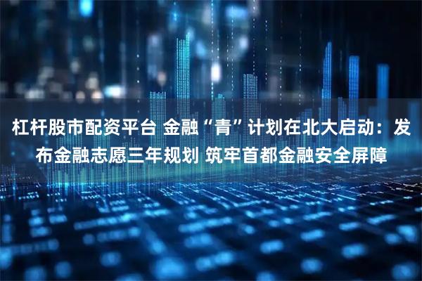 杠杆股市配资平台 金融“青”计划在北大启动：发布金融志愿三年规划 筑牢首都金融安全屏障
