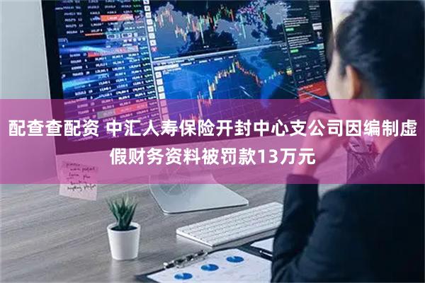 配查查配资 中汇人寿保险开封中心支公司因编制虚假财务资料被罚款13万元