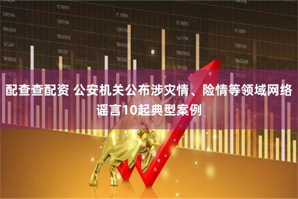 配查查配资 公安机关公布涉灾情、险情等领域网络谣言10起典型案例