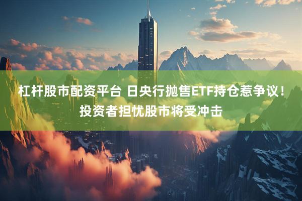 杠杆股市配资平台 日央行抛售ETF持仓惹争议！投资者担忧股市将受冲击