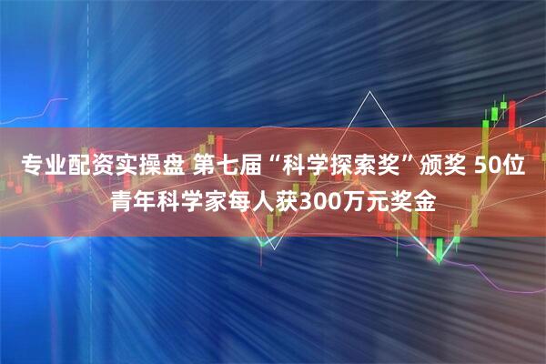 专业配资实操盘 第七届“科学探索奖”颁奖 50位青年科学家每人获300万元奖金