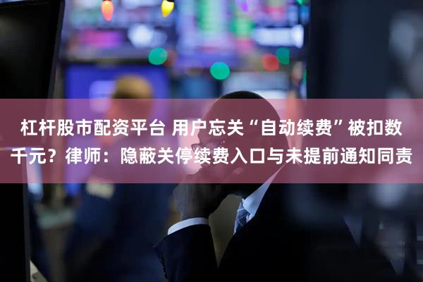杠杆股市配资平台 用户忘关“自动续费”被扣数千元？律师：隐蔽关停续费入口与未提前通知同责