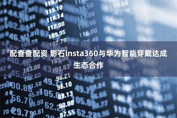 配查查配资 影石Insta360与华为智能穿戴达成生态合作