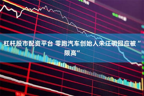 杠杆股市配资平台 零跑汽车创始人朱江明回应被“限高”