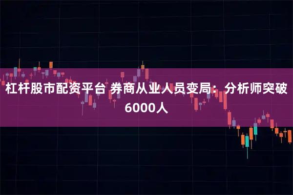 杠杆股市配资平台 券商从业人员变局：分析师突破6000人