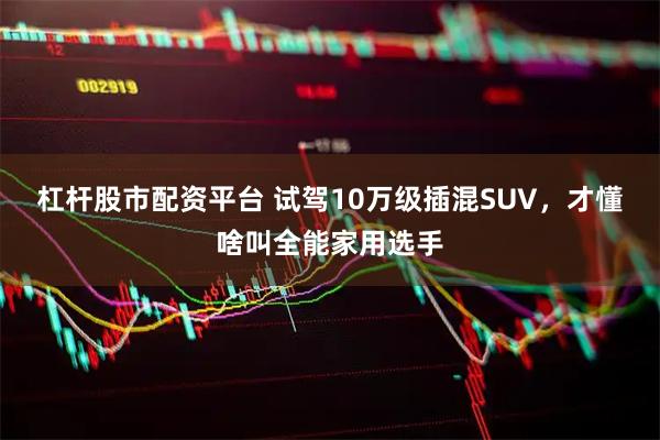 杠杆股市配资平台 试驾10万级插混SUV，才懂啥叫全能家用选手