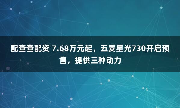 配查查配资 7.68万元起，五菱星光730开启预售，提供三种动力