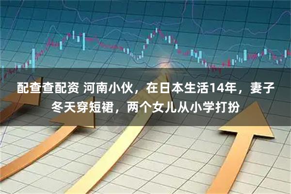 配查查配资 河南小伙，在日本生活14年，妻子冬天穿短裙，两个女儿从小学打扮