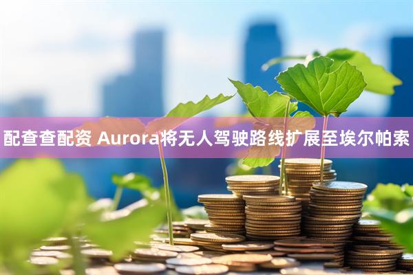 配查查配资 Aurora将无人驾驶路线扩展至埃尔帕索