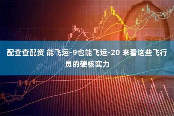 配查查配资 能飞运-9也能飞运-20 来看这些飞行员的硬核实力