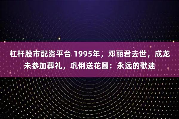 杠杆股市配资平台 1995年，邓丽君去世，成龙未参加葬礼，巩俐送花圈：永远的歌迷