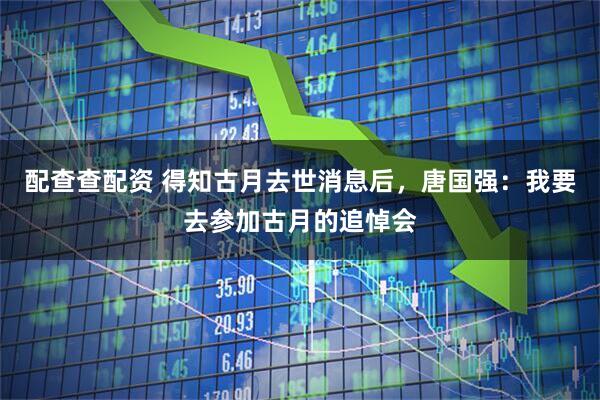 配查查配资 得知古月去世消息后，唐国强：我要去参加古月的追悼会