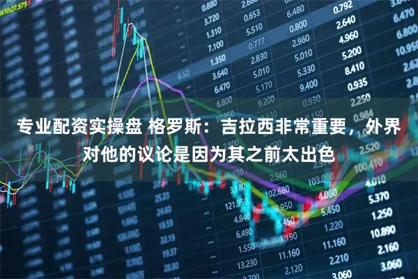 专业配资实操盘 格罗斯：吉拉西非常重要，外界对他的议论是因为其之前太出色