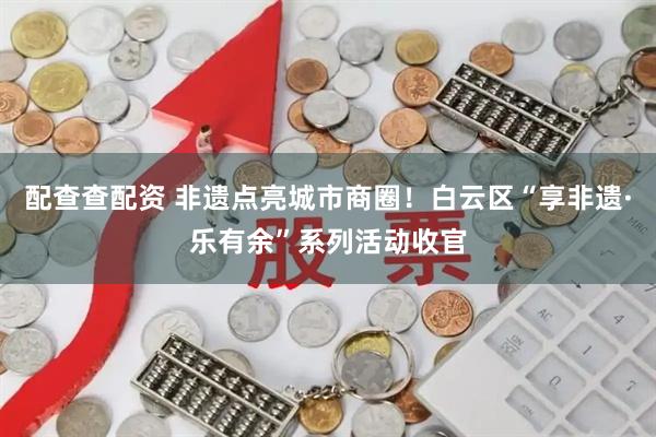 配查查配资 非遗点亮城市商圈！白云区“享非遗·乐有余”系列活动收官