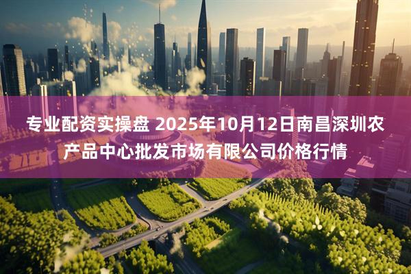 专业配资实操盘 2025年10月12日南昌深圳农产品中心批发市场有限公司价格行情