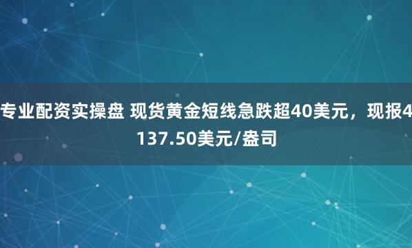 专业配资实操盘 现货黄金短线急跌超40美元，现报4137.50美元/盎司