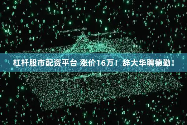 杠杆股市配资平台 涨价16万！辞大华聘德勤！