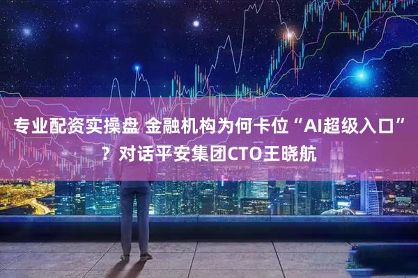 专业配资实操盘 金融机构为何卡位“AI超级入口”？对话平安集团CTO王晓航