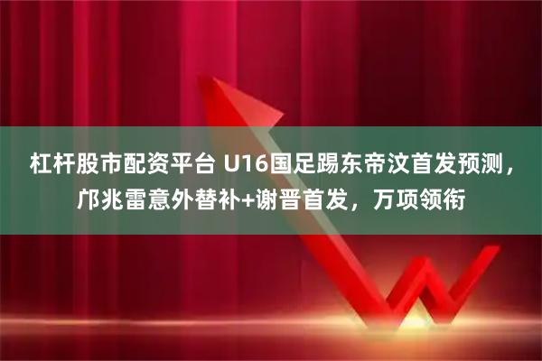 杠杆股市配资平台 U16国足踢东帝汶首发预测，邝兆雷意外替补+谢晋首发，万项领衔