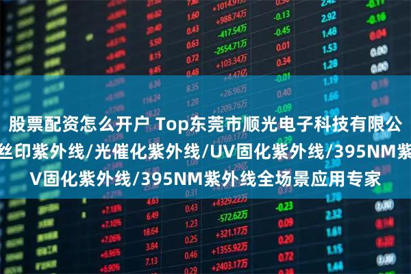 股票配资怎么开户 Top东莞市顺光电子科技有限公司:UV模组紫外线/丝印紫外线/光催化紫外线/UV固化紫外线/395NM紫外线全场景应用专家