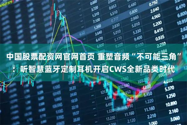 中国股票配资网官网首页 重塑音频“不可能三角”：听智慧蓝牙定制耳机开启CWS全新品类时代