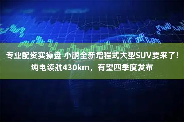 专业配资实操盘 小鹏全新增程式大型SUV要来了!纯电续航430km，有望四季度发布