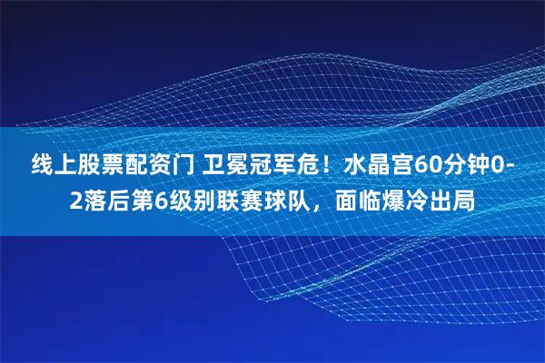 线上股票配资门 卫冕冠军危！水晶宫60分钟0-2落后第6级别联赛球队，面临爆冷出局