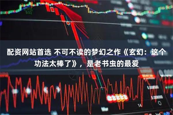 配资网站首选 不可不读的梦幻之作《玄幻:这个功法太棒了》,是老书虫的最爱