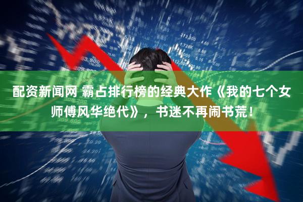 配资新闻网 霸占排行榜的经典大作《我的七个女师傅风华绝代》，书迷不再闹书荒！
