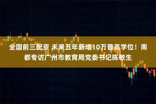 全国前三配资 未来五年新增10万普高学位！南都专访广州市教育局党委书记陈敏生