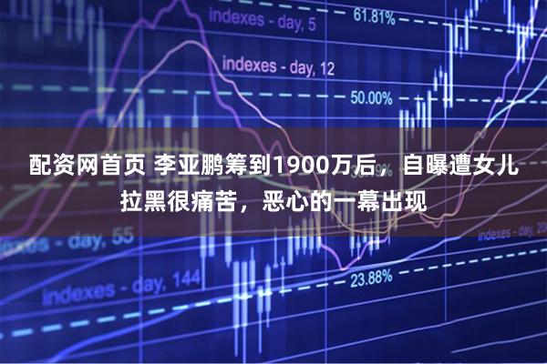 配资网首页 李亚鹏筹到1900万后，自曝遭女儿拉黑很痛苦，恶心的一幕出现