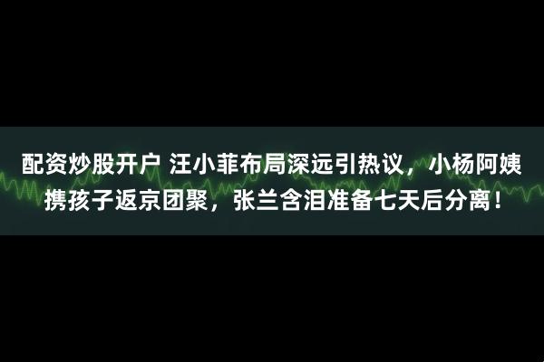 配资炒股开户 汪小菲布局深远引热议，小杨阿姨携孩子返京团聚，张兰含泪准备七天后分离！