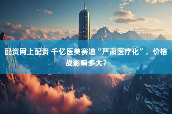 配资网上配资 千亿医美赛道“严肃医疗化”，价格战影响多大？