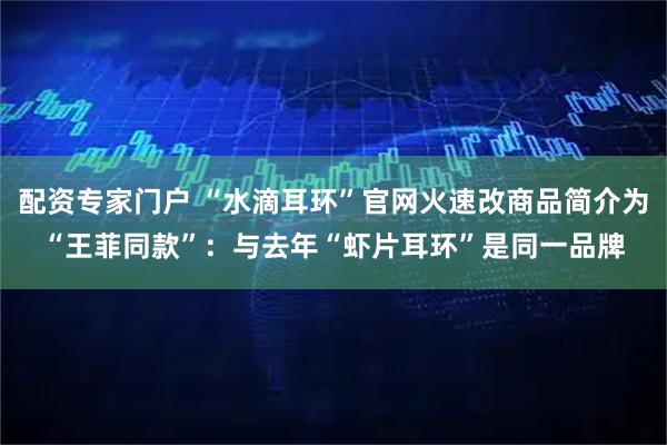 配资专家门户 “水滴耳环”官网火速改商品简介为“王菲同款”：与去年“虾片耳环”是同一品牌