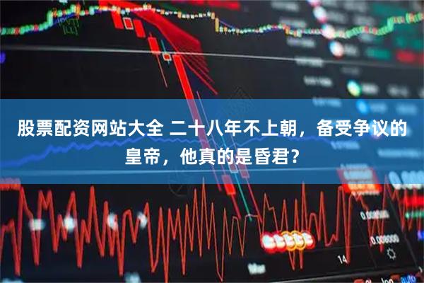 股票配资网站大全 二十八年不上朝，备受争议的皇帝，他真的是昏君？