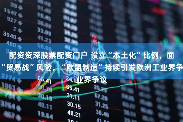配资资深股票配资门户 设立“本土化”比例，面临“贸易战”风险，“欧盟制造”持续引发欧洲工业界争议