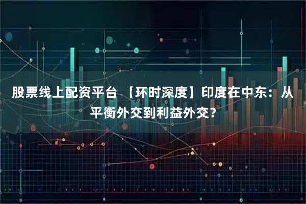 股票线上配资平台 【环时深度】印度在中东：从平衡外交到利益外交？