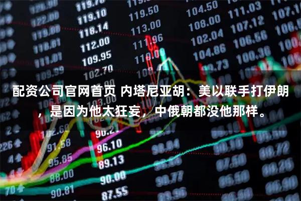 配资公司官网首页 内塔尼亚胡:美以联手打伊朗,是因为他太狂妄,中俄朝都没他那样。