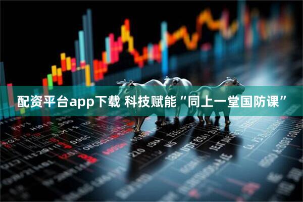 配资平台app下载 科技赋能“同上一堂国防课”