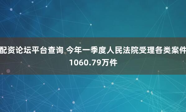 配资论坛平台查询 今年一季度人民法院受理各类案件1060.79万件