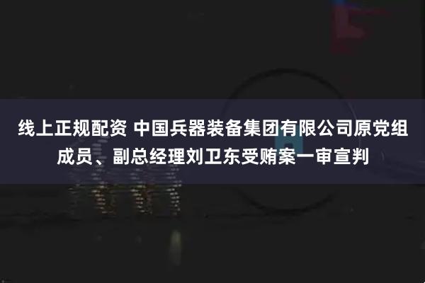 线上正规配资 中国兵器装备集团有限公司原党组成员、副总经理刘卫东受贿案一审宣判
