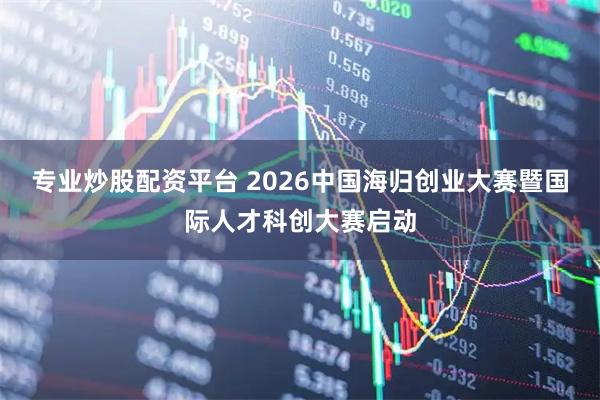 专业炒股配资平台 2026中国海归创业大赛暨国际人才科创大赛启动