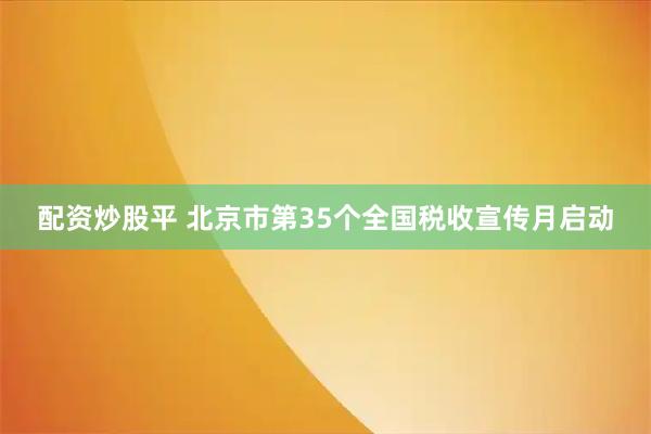 配资炒股平 北京市第35个全国税收宣传月启动