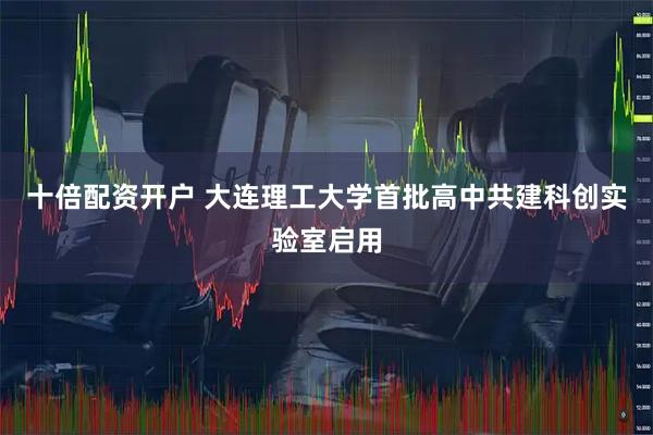 十倍配资开户 大连理工大学首批高中共建科创实验室启用