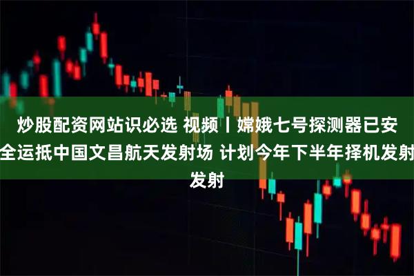 炒股配资网站识必选 视频丨嫦娥七号探测器已安全运抵中国文昌航天发射场 计划今年下半年择机发射
