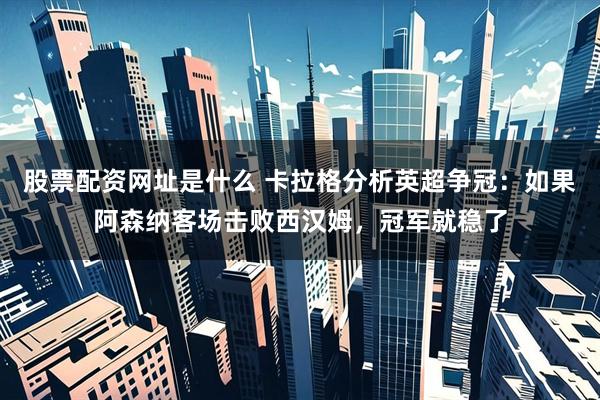 股票配资网址是什么 卡拉格分析英超争冠：如果阿森纳客场击败西汉姆，冠军就稳了