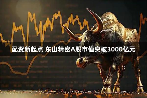 配资新起点 东山精密A股市值突破3000亿元